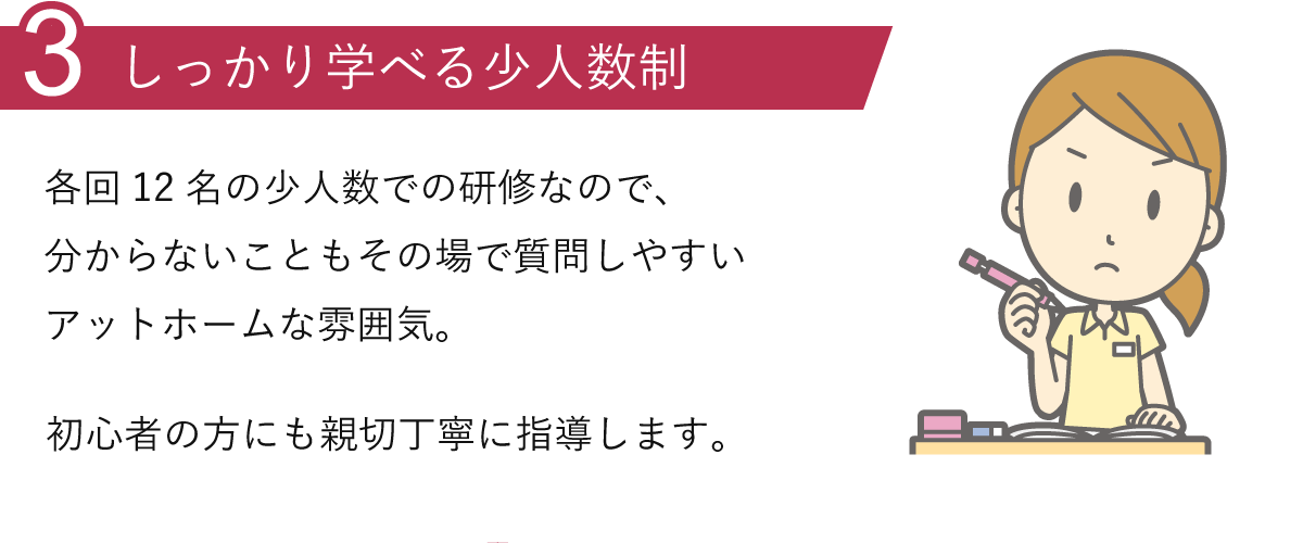 理由3.しっかり学べる少人数制：各回18名の少人数での研修なので、分からないこともその場で質問しやすいアットホームな雰囲気。初心者の方にも親切丁寧に指導します。