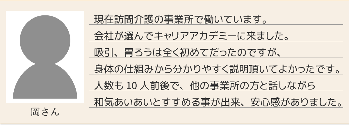 現在訪問介護の事業所で働いています。会社が選んでキャリアアカデミーに来ました。吸引、胃ろうは全く初めてだったのですが、身体の仕組みから分かりやすく説明頂いてよかったです。人数も10人前後で、他の事業所の方と話しながら和気あいあいとすすめる事が出来、安心感がありました。