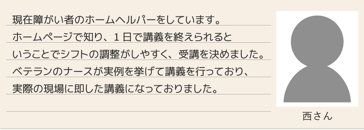現在障がい者のホームヘルパーをしています。ホームページで知り、1日で講義を終えられるということでシフトの調整がしやすく、受講を決めました。ベテランのナースが実例を挙げて講義を行っており、実際の現場に即した講義になっておりました。